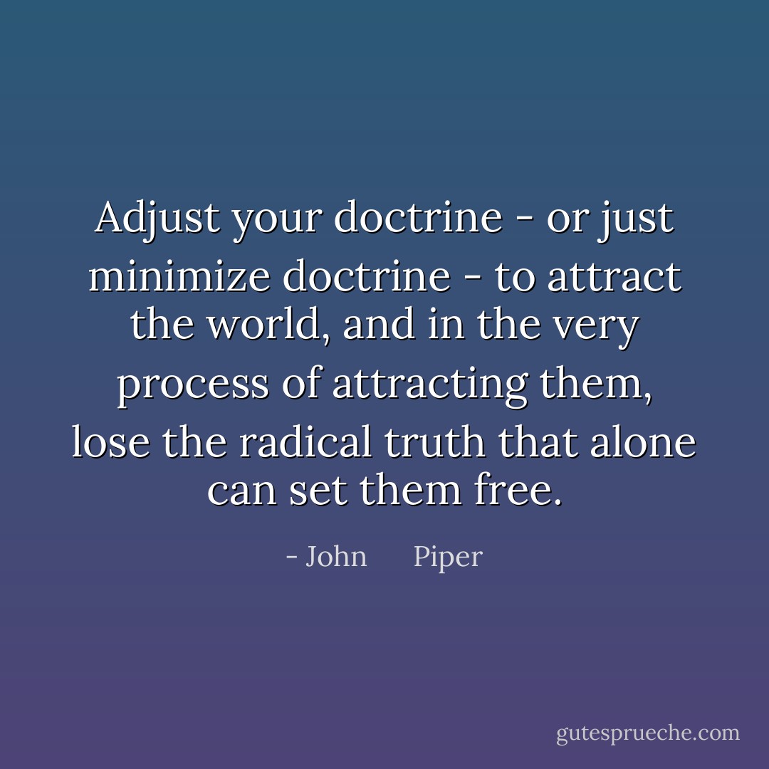 Adjust your doctrine - or just minimize doctrine - to attract the world, and in the very process of attracting them, lose the radical truth that alone can set them free. - John      Piper