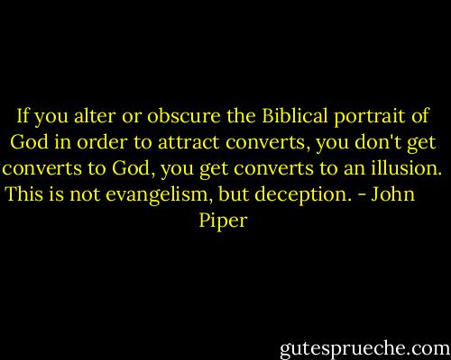 If you alter or obscure the Biblical portrait of God in order to attract converts, you don't get converts to God, you get converts to an illusion. This is not evangelism, but deception. - John      Piper