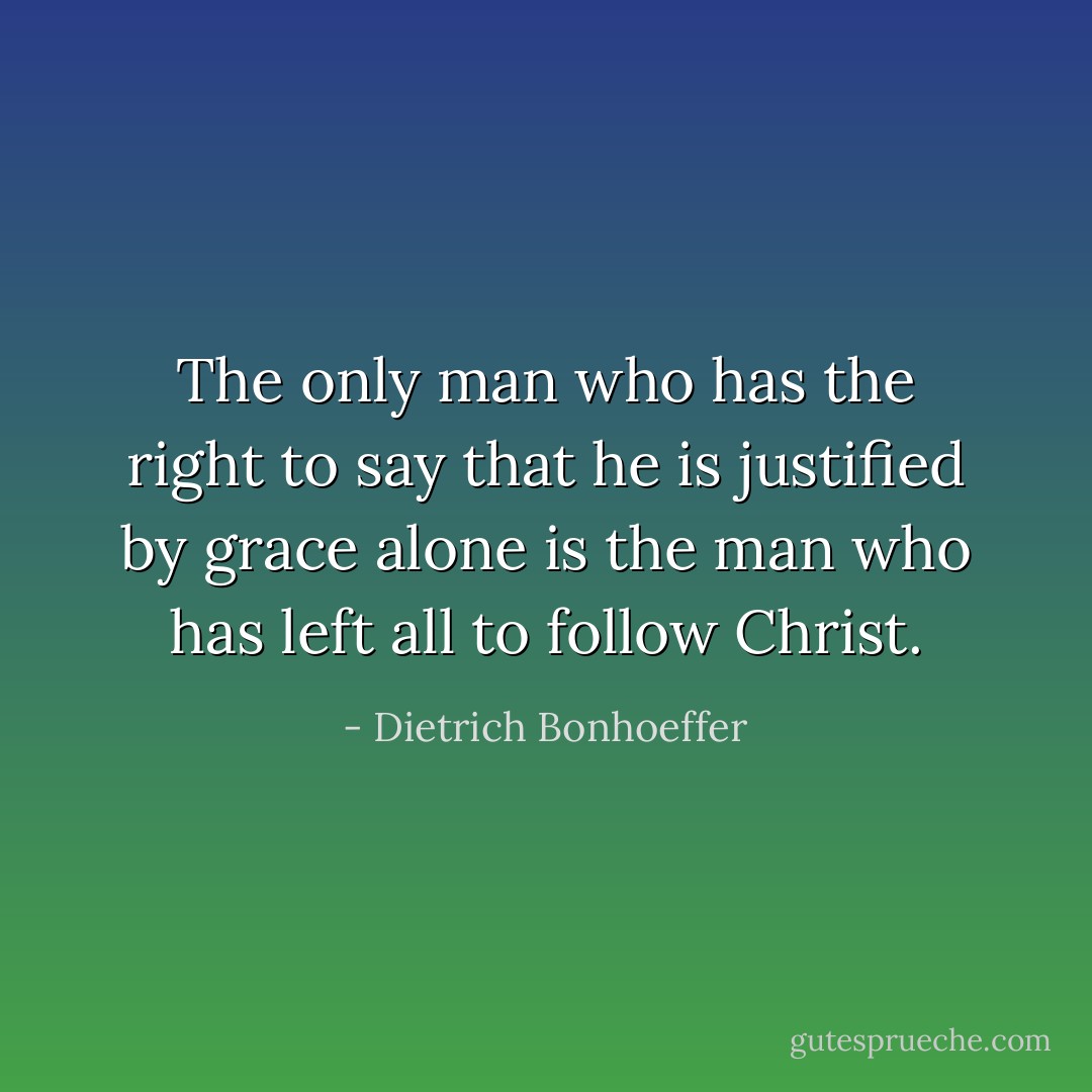 The only man who has the right to say that he is justified by grace alone is the man who has left all to follow Christ. - Dietrich Bonhoeffer
