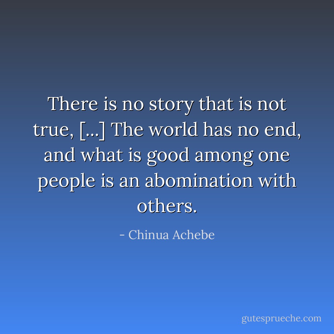 There is no story that is not true, [...] The world has no end, and what is good among one people is an abomination with others. - Chinua Achebe