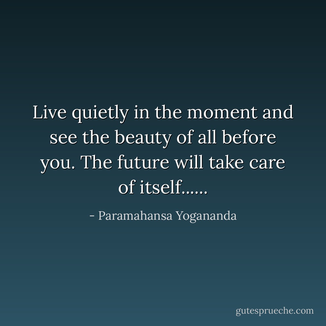Live quietly in the moment and see the beauty of all before you. The future will take care of itself...... - Paramahansa Yogananda
