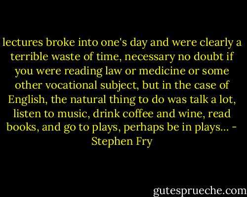 lectures broke into one's day and were clearly a terrible waste of time, necessary no doubt if you were reading law or medicine or some other vocational subject, but in the case of English, the natural thing to do was talk a lot, listen to music, drink coffee and wine, read books, and go to plays, perhaps be in plays… - Stephen Fry