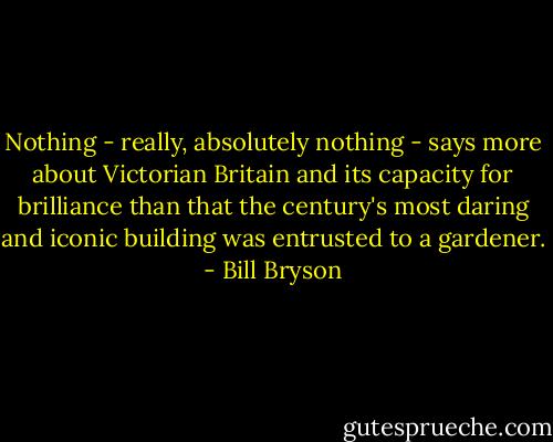 Nothing - really, absolutely nothing - says more about Victorian Britain and its capacity for brilliance than that the century's most daring and iconic building was entrusted to a gardener. - Bill Bryson