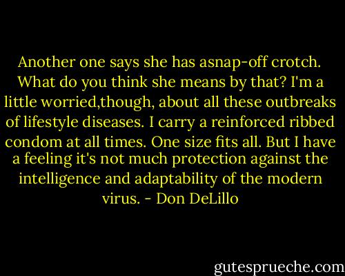 Another one says she has asnap-off crotch. What do you think she means by that? I'm a little worried,though, about all these outbreaks of lifestyle diseases. I carry a reinforced ribbed condom at all times. One size fits all. But I have a feeling it's not much protection against the intelligence and adaptability of the modern virus. - Don DeLillo