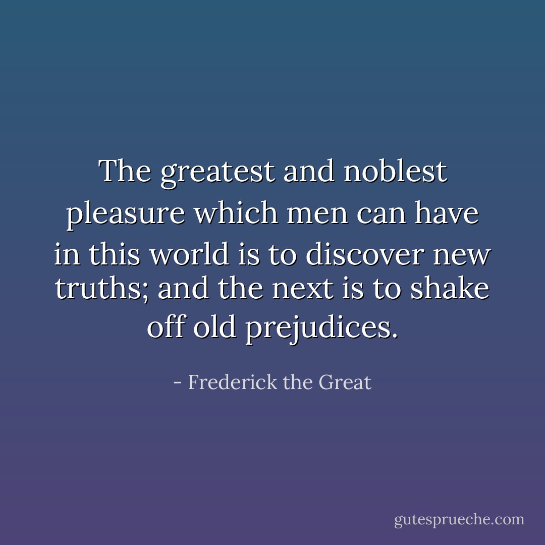 The greatest and noblest pleasure which men can have in this world is to discover new truths; and the next is to shake off old prejudices. - Frederick the Great