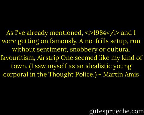As I've already mentioned, <i>1984</i> and I were getting on famously. A no-frills setup, run without sentiment, snobbery or cultural favouritism, Airstrip One seemed like my kind of town. (I saw myself as an idealistic young corporal in the Thought Police.) - Martin Amis