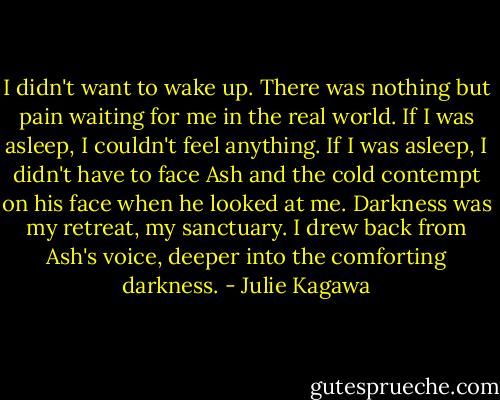 I didn't want to wake up. There was nothing but pain waiting for me in the real world. If I was asleep, I couldn't feel anything. If I was asleep, I didn't have to face Ash and the cold contempt on his face when he looked at me. Darkness was my retreat, my sanctuary. I drew back from Ash's voice, deeper into the comforting darkness. - Julie Kagawa
