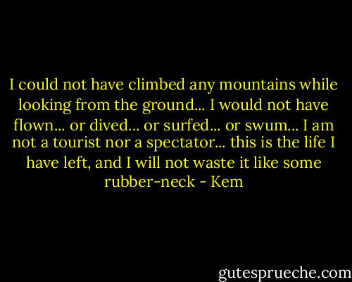 I could not have climbed any mountains while looking from the ground... I would not have flown... or dived... or surfed... or swum... I am not a tourist nor a spectator... this is the life I have left, and I will not waste it like some rubber-neck - Kem