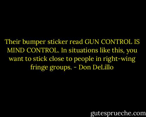 Their bumper sticker read GUN CONTROL IS MIND CONTROL. In situations like this, you want to stick close to people in right-wing fringe groups. - Don DeLillo