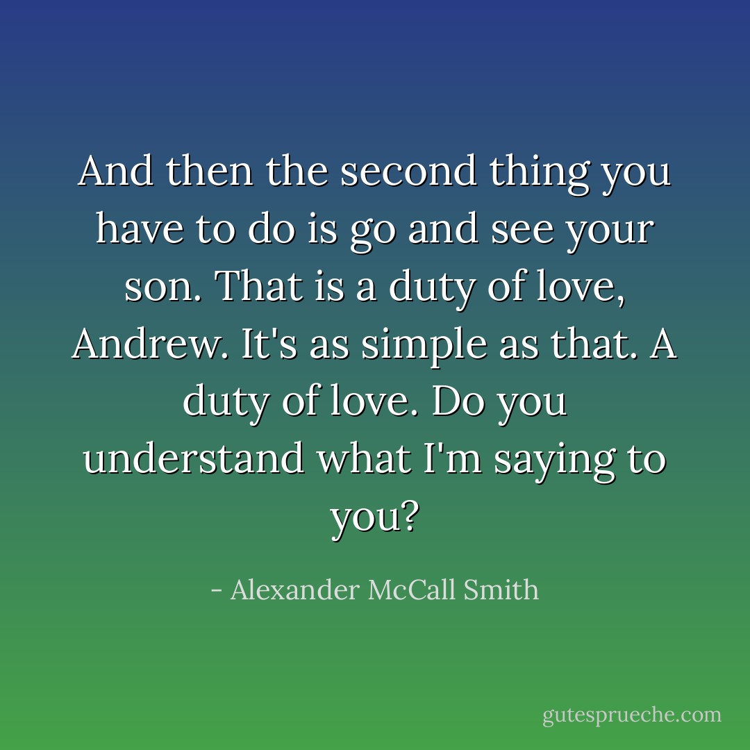And then the second thing you have to do is go and see your son. That is a duty of love, Andrew. It's as simple as that. A duty of love. Do you understand what I'm saying to you? - Alexander McCall Smith