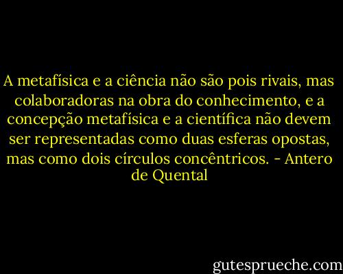 A metafísica e a ciência não são pois rivais, mas colaboradoras na obra do conhecimento, e a concepção metafísica e a científica não devem ser representadas como duas esferas opostas, mas como dois círculos concêntricos. - Antero de Quental