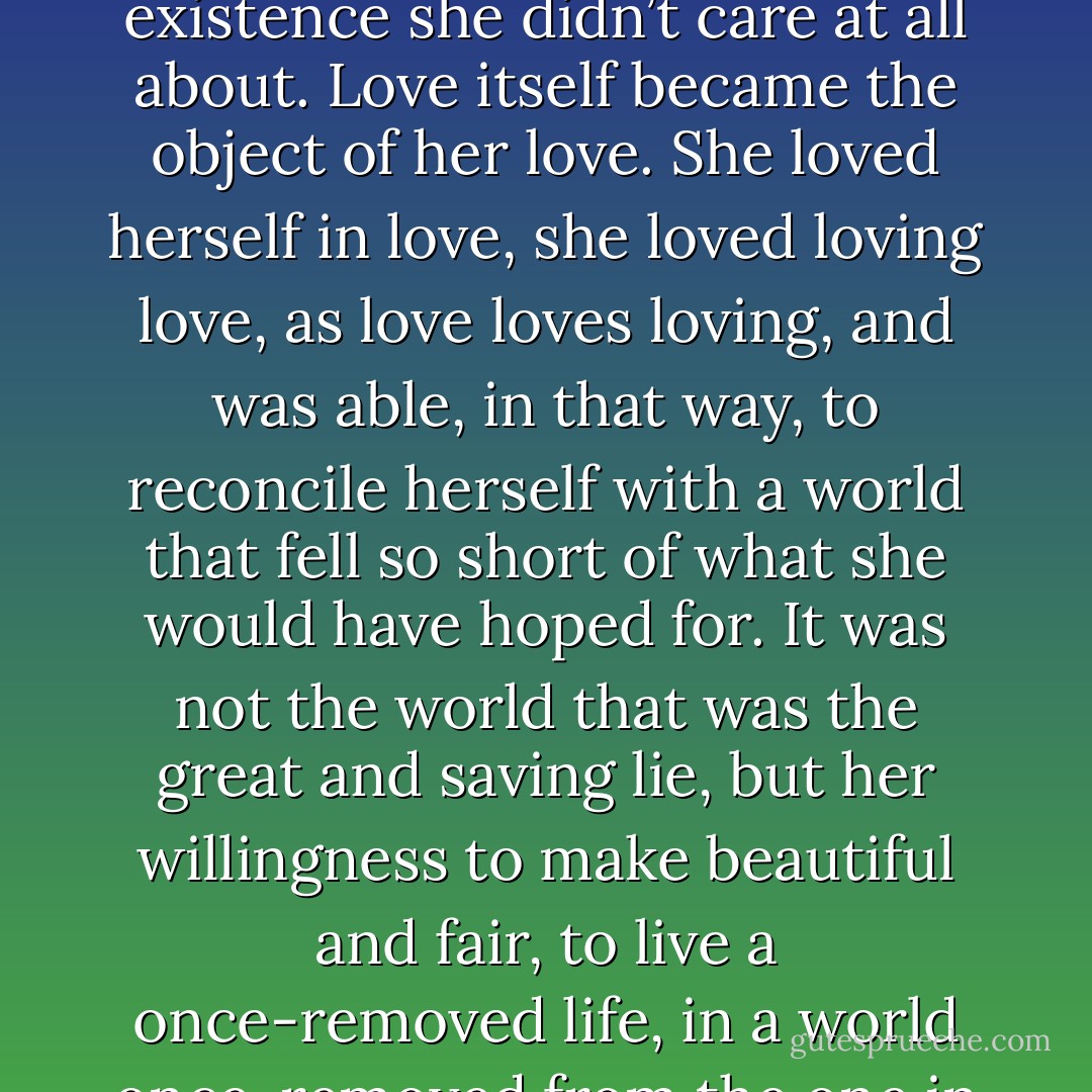 So she had to satisfy herself with the idea of love – loving the loving of things whose existence she didn’t care at all about. Love itself became the object of her love. She loved herself in love, she loved loving love, as love loves loving, and was able, in that way, to reconcile herself with a world that fell so short of what she would have hoped for. It was not the world that was the great and saving lie, but her willingness to make beautiful and fair, to live a once-removed life, in a world once-removed from the one in which everyone else seemed to exist. - Jonathan Safran Foer