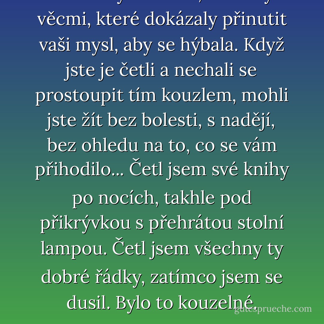 Slova nebyla nudná, slova byla věcmi, které dokázaly přinutit vaši mysl, aby se hýbala. Když jste je četli a nechali se prostoupit tím kouzlem, mohli jste žít bez bolesti, s nadějí, bez ohledu na to, co se vám přihodilo... Četl jsem své knihy po nocích, takhle pod přikrývkou s přehrátou stolní lampou. Četl jsem všechny ty dobré řádky, zatímco jsem se dusil. Bylo to kouzelné. - Charles Bukowski