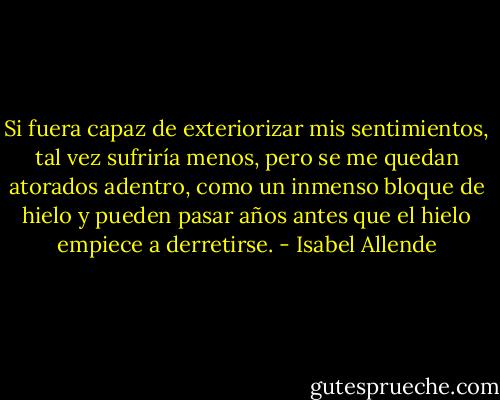 Si fuera capaz de exteriorizar mis sentimientos, tal vez sufriría menos, pero se me quedan atorados adentro, como un inmenso bloque de hielo y pueden pasar años antes que el hielo empiece a derretirse. - Isabel Allende