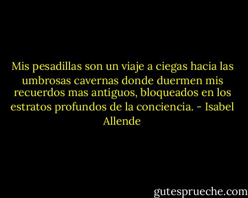 Mis pesadillas son un viaje a ciegas hacia las umbrosas cavernas donde duermen mis recuerdos mas antiguos, bloqueados en los estratos profundos de la conciencia. - Isabel Allende