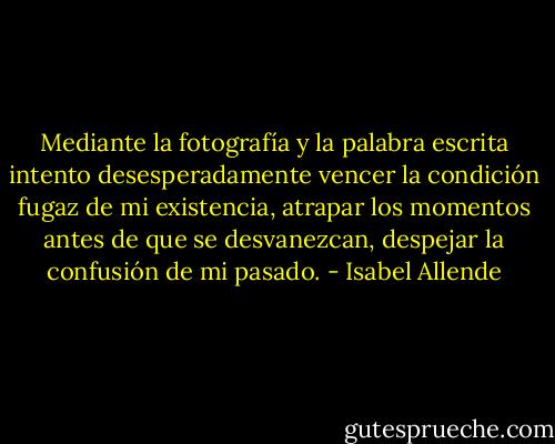 Mediante la fotografía y la palabra escrita intento desesperadamente vencer la condición fugaz de mi existencia, atrapar los momentos antes de que se desvanezcan, despejar la confusión de mi pasado. - Isabel Allende