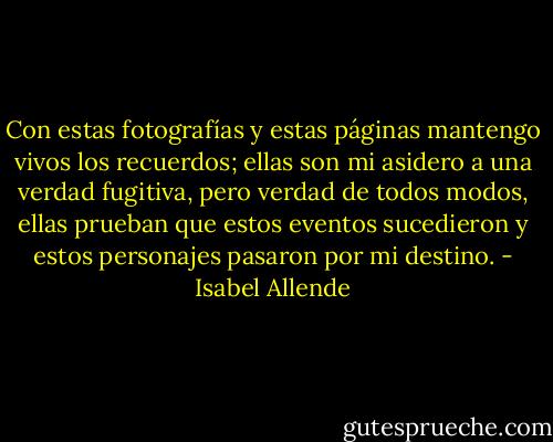 Con estas fotografías y estas páginas mantengo vivos los recuerdos; ellas son mi asidero a una verdad fugitiva, pero verdad de todos modos, ellas prueban que estos eventos sucedieron y estos personajes pasaron por mi destino. - Isabel Allende