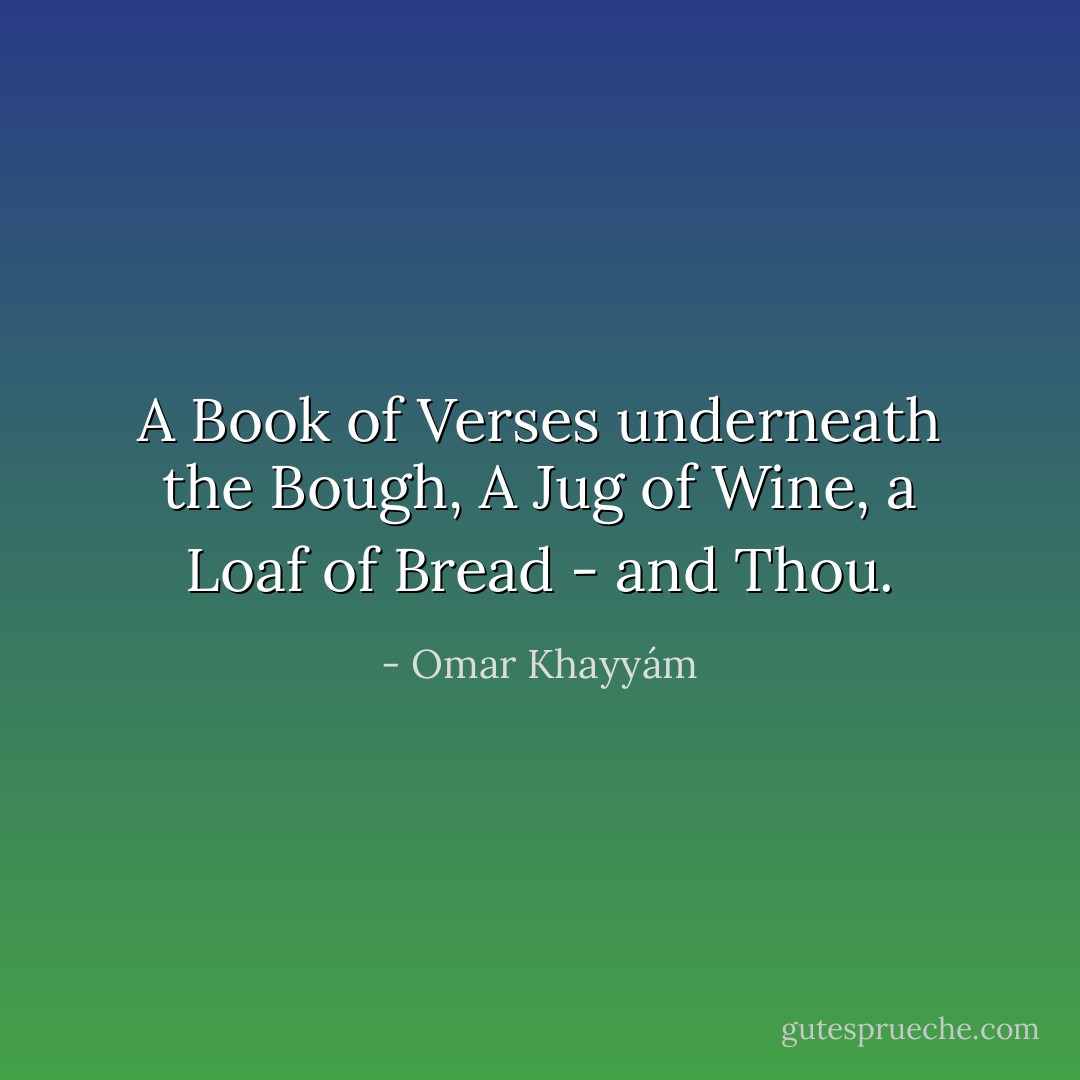A Book of Verses underneath the Bough, A Jug of Wine, a Loaf of Bread - and Thou. - Omar Khayyám