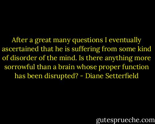 After a great many questions I eventually ascertained that he is suffering from some kind of disorder of the mind. Is there anything more sorrowful than a brain whose proper function has been disrupted? - Diane Setterfield