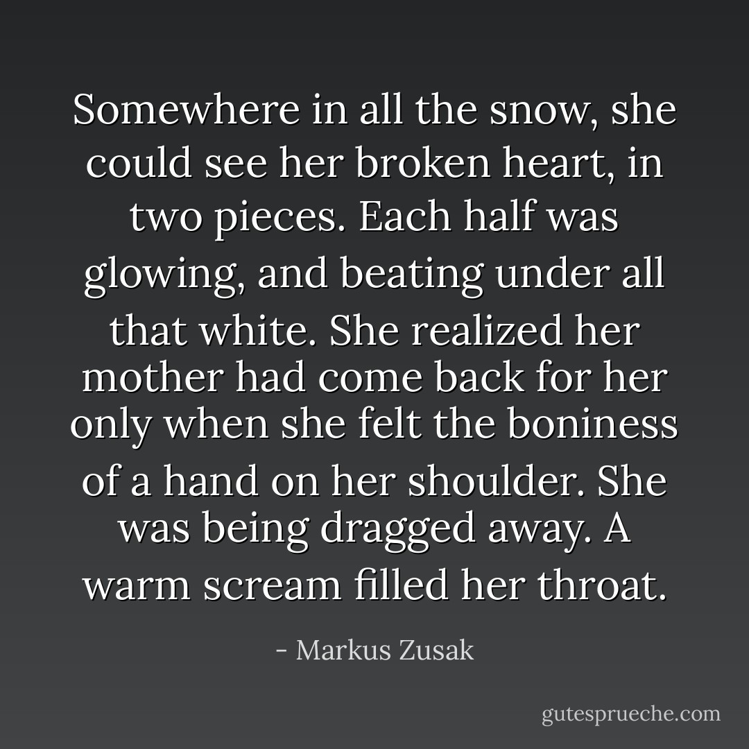 Somewhere in all the snow, she could see her broken heart, in two pieces. Each half was glowing, and beating under all that white. She realized her mother had come back for her only when she felt the boniness of a hand on her shoulder. She was being dragged away. A warm scream filled her throat. - Markus Zusak