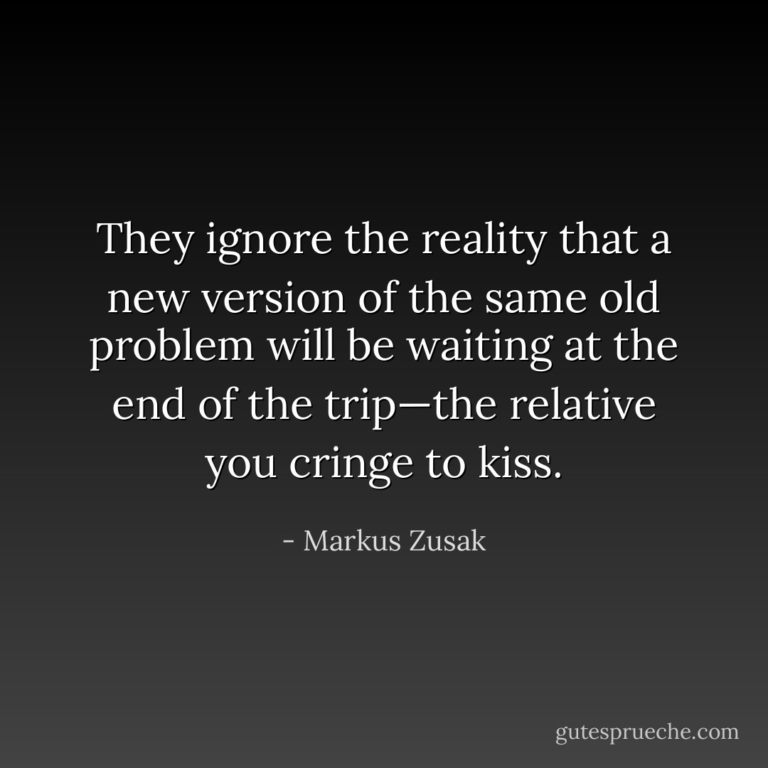 They ignore the reality that a new version of the same old problem will be waiting at the end of the trip—the relative you cringe to kiss. - Markus Zusak