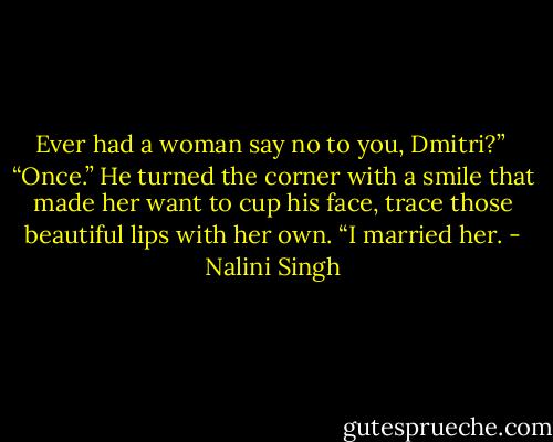 Ever had a woman say no to you, Dmitri?”<br /><br />“Once.” He turned the corner with a smile that made her want to cup his face, trace those beautiful lips with her own. “I married her. - Nalini Singh