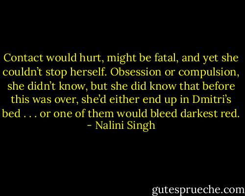 Contact would hurt, might be fatal, and yet she couldn’t stop herself. Obsession or compulsion, she didn’t know, but she did know that before this was over, she’d either end up in Dmitri’s bed . . . or one of them would bleed darkest red. - Nalini Singh