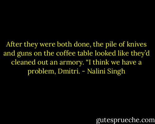 After they were both done, the pile of knives and guns on the coffee table looked like they’d cleaned out an armory. “I think we have a problem, Dmitri. - Nalini Singh