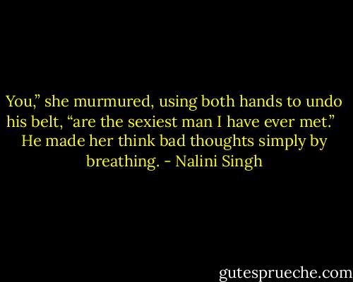 You,” she murmured, using both hands to undo his belt, “are the sexiest man I have ever met.” <br /><br />He made her think bad thoughts simply by breathing. - Nalini Singh