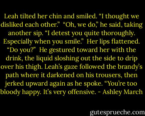 Leah tilted her chin and smiled. “I thought we disliked each other.”<br /><br />“Oh, we do,” he said, taking another sip. “I detest you quite thoroughly. Especially when you smile.”<br /><br />Her lips flattened. “Do you?”<br /><br />He gestured toward her with the drink, the liquid sloshing out the side to drip over his thigh. Leah’s gaze followed the brandy’s path where it darkened on his trousers, then jerked upward again as he spoke. “You’re too bloody happy. It’s very offensive. - Ashley March