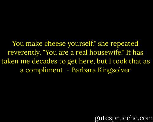 You make cheese yourself," she repeated reverently. "You are a real housewife." It has taken me decades to get here, but I took that as a compliment. - Barbara Kingsolver