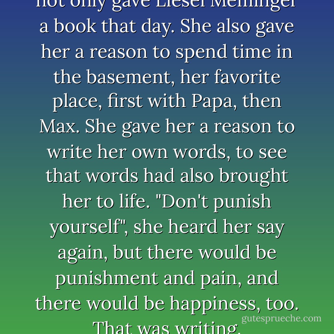 As it turned out, Ilsa Hermann not only gave Liesel Meminger a book that day. She also gave her a reason to spend time in the basement, her favorite place, first with Papa, then Max. She gave her a reason to write her own words, to see that words had also brought her to life.<br />"Don't punish yourself", she heard her say again, but there would be punishment and pain, and there would be happiness, too. That was writing. - Markus Zusak