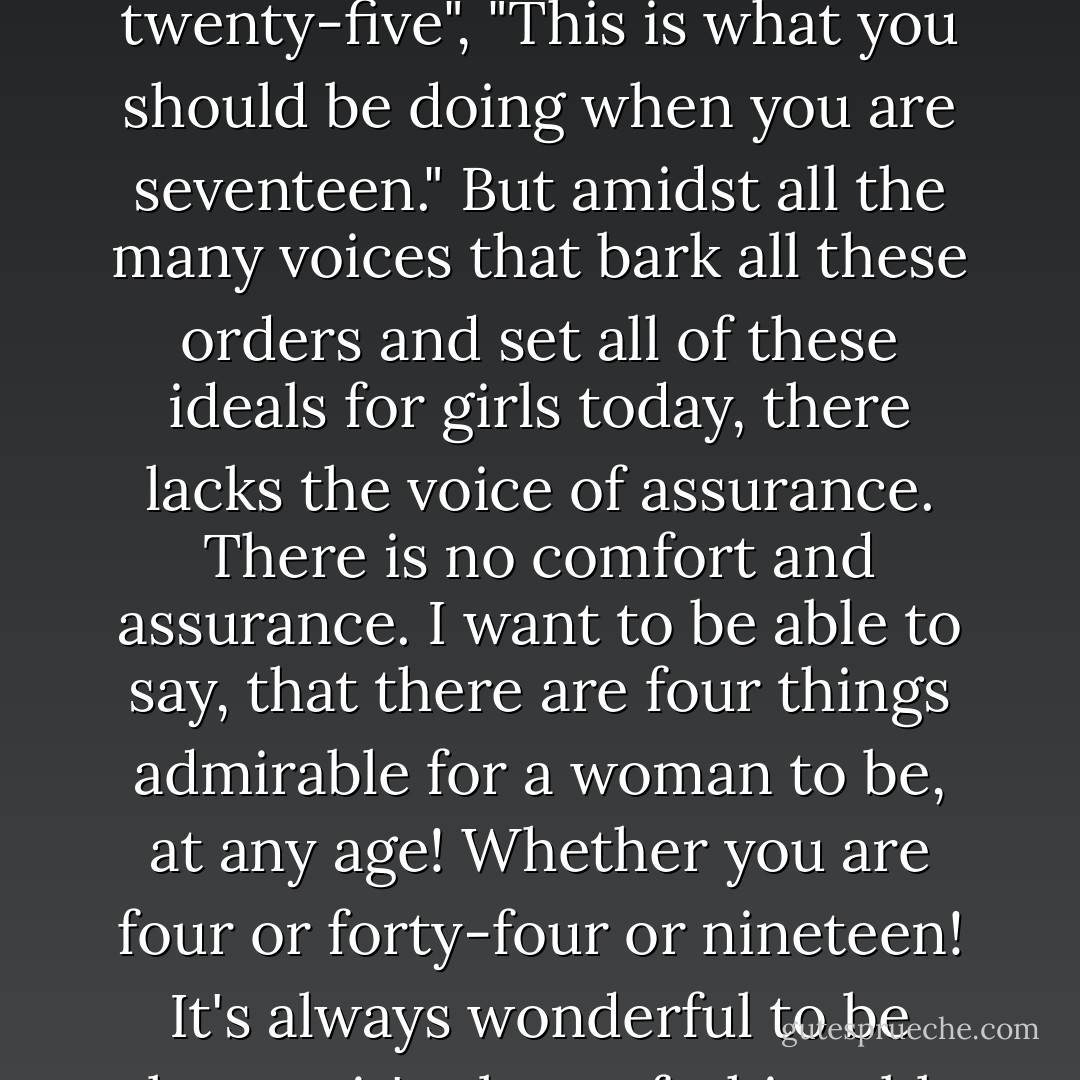 It's not very easy to grow up into a woman. We are always taught, almost bombarded, with ideals of what we should be at every age in our lives: "This is what you should wear at age twenty", "That is what you must act like at age twenty-five", "This is what you should be doing when you are seventeen." But amidst all the many voices that bark all these orders and set all of these ideals for girls today, there lacks the voice of assurance. There is no comfort and assurance. I want to be able to say, that there are four things admirable for a woman to be, at any age! Whether you are four or forty-four or nineteen! It's always wonderful to be elegant, it's always fashionable to have grace, it's always glamorous to be brave, and it's always important to own a delectable perfume! Yes, wearing a beautiful fragrance is in style at any age! - C. JoyBell C.