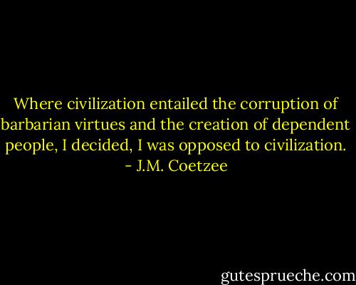 Where civilization entailed the corruption of barbarian virtues and the creation of dependent people, I decided, I was opposed to civilization. - J.M. Coetzee