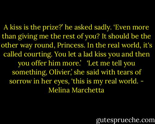A kiss is the prize?’ he asked sadly. ‘Even more than giving me the rest of you? It should be the other way round, Princess. In the real world, it's called courting. You let a lad kiss you and then you offer him more.’ <br /><br />‘Let me tell you something, Olivier,’ she said with tears of sorrow in her eyes, ‘this is my real world. - Melina Marchetta
