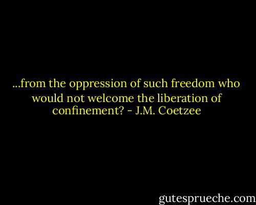 ...from the oppression of such freedom who would not welcome the liberation of confinement? - J.M. Coetzee