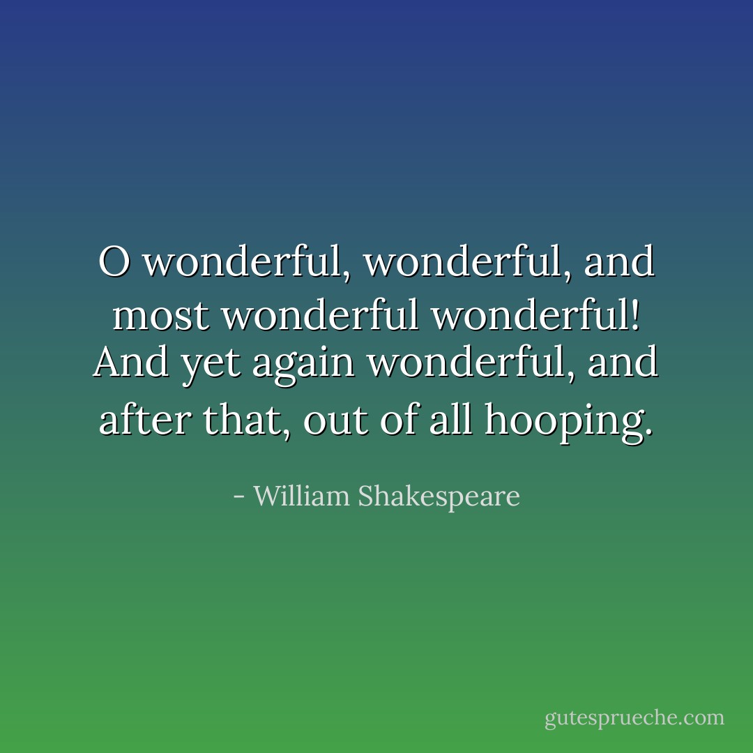 O wonderful, wonderful, and most wonderful wonderful! And yet again wonderful, and after that, out of all hooping. - William Shakespeare