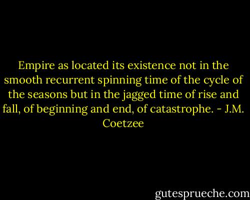 Empire as located its existence not in the smooth recurrent spinning time of the cycle of the seasons but in the jagged time of rise and fall, of beginning and end, of catastrophe. - J.M. Coetzee