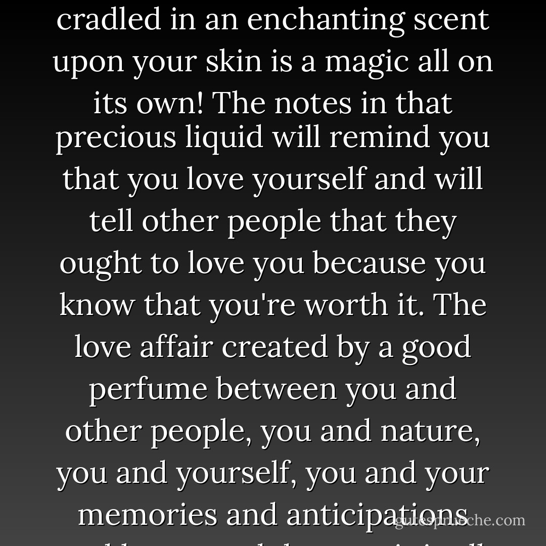 I can't over-emphasize how important an exquisite perfume is, to be wrapped and cradled in an enchanting scent upon your skin is a magic all on its own! The notes in that precious liquid will remind you that you love yourself and will tell other people that they ought to love you because you know that you're worth it. The love affair created by a good perfume between you and other people, you and nature, you and yourself, you and your memories and anticipations and hopes and dreams; it is all too beautiful a thing! - C. JoyBell C.