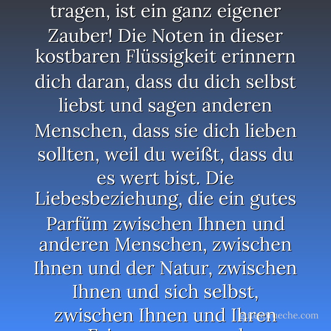 Ich kann gar nicht genug betonen, wie wichtig ein exquisites Parfüm ist. Sich in einen bezaubernden Duft zu hüllen und ihn auf der Haut zu tragen, ist ein ganz eigener Zauber! Die Noten in dieser kostbaren Flüssigkeit erinnern dich daran, dass du dich selbst liebst und sagen anderen Menschen, dass sie dich lieben sollten, weil du weißt, dass du es wert bist. Die Liebesbeziehung, die ein gutes Parfüm zwischen Ihnen und anderen Menschen, zwischen Ihnen und der Natur, zwischen Ihnen und sich selbst, zwischen Ihnen und Ihren Erinnerungen und Vorahnungen, Hoffnungen und Träumen schafft, ist einfach zu schön! - C. JoyBell C.<