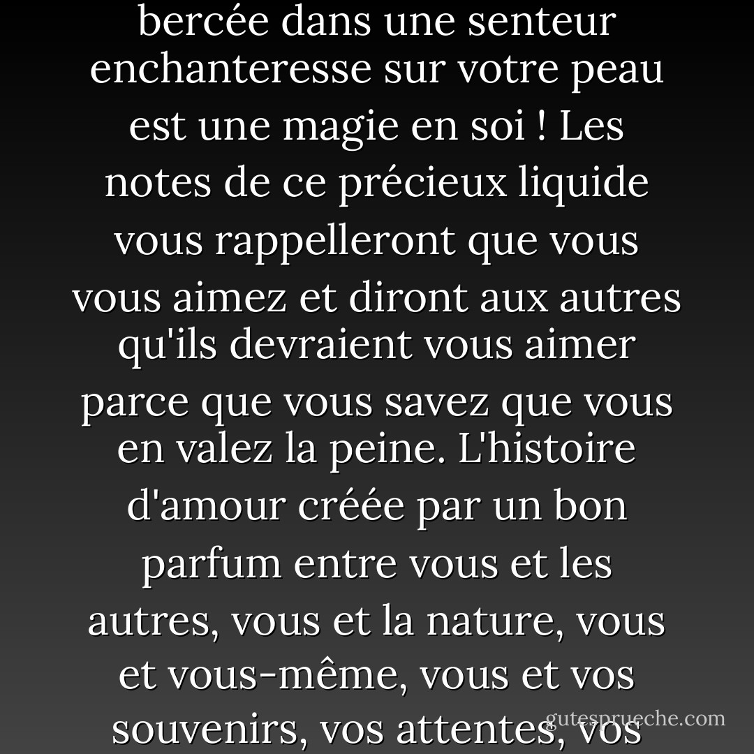 Je ne saurais trop insister sur l'importance d'un parfum exquis. Être enveloppée et bercée dans une senteur enchanteresse sur votre peau est une magie en soi ! Les notes de ce précieux liquide vous rappelleront que vous vous aimez et diront aux autres qu'ils devraient vous aimer parce que vous savez que vous en valez la peine. L'histoire d'amour créée par un bon parfum entre vous et les autres, vous et la nature, vous et vous-même, vous et vos souvenirs, vos attentes, vos espoirs et vos rêves, c'est une chose trop belle ! - C. JoyBell C.