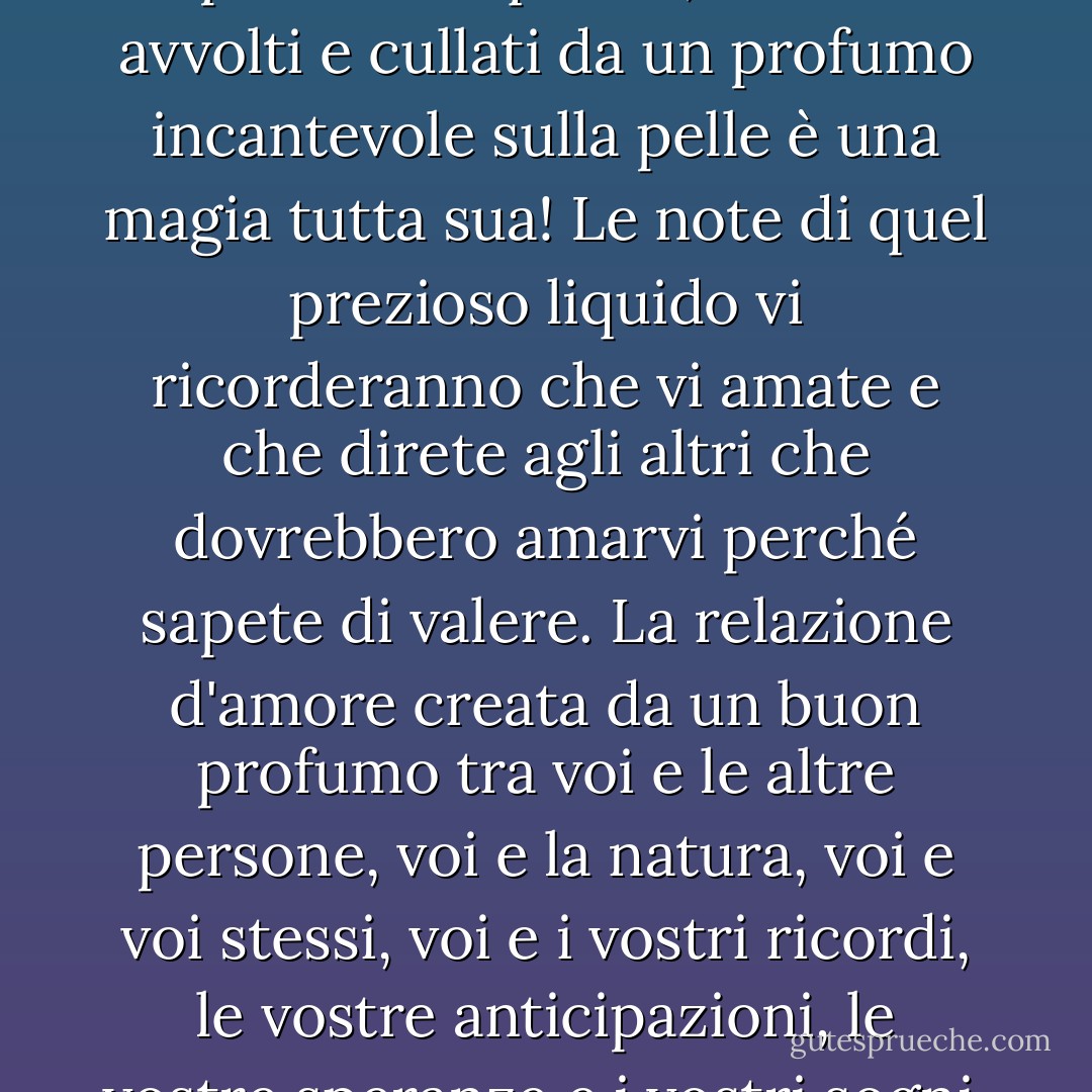 Non posso non sottolineare quanto sia importante un profumo squisito, essere avvolti e cullati da un profumo incantevole sulla pelle è una magia tutta sua! Le note di quel prezioso liquido vi ricorderanno che vi amate e che direte agli altri che dovrebbero amarvi perché sapete di valere. La relazione d'amore creata da un buon profumo tra voi e le altre persone, voi e la natura, voi e voi stessi, voi e i vostri ricordi, le vostre anticipazioni, le vostre speranze e i vostri sogni, è una cosa troppo bella! - C. JoyBell C.