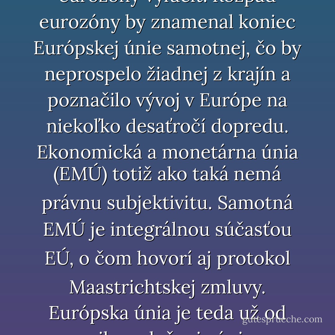 Diskusia o problémoch eurozóny sa na Slovensku zneužívala nielen pred voľbami, ale aj po nich. Prezentované postoje sa dosiaľ niesli skôr v rovine emócií a politických hesiel. Slovenskí politici si však zrejme neuvedomujú, že z hľadiska momentálne platnej legislatívy, ale ani z politického či praktického hľadiska nemožno z eurozóny len tak jednoducho vystúpiť a legálne nemožno ani žiadnu z krajín eurozóny vylúčiť. Rozpad eurozóny by znamenal koniec Európskej únie samotnej, čo by neprospelo žiadnej z krajín a poznačilo vývoj v Európe na niekoľko desaťročí dopredu. Ekonomická a monetárna únia (EMÚ) totiž ako taká nemá právnu subjektivitu. Samotná EMÚ je integrálnou súčasťou EÚ, o čom hovorí aj protokol Maastrichtskej zmluvy. Európska únia je teda už od svojho založenia úniou menovou. Všetky krajiny, ktoré vstupujú do EÚ, preberajú na seba záväzok skôr či neskôr prijať na ich území euro ako platidlo. Krajiny, ktoré euro dosiaľ neprijali, majú zatiaľ udelenú derogáciu, teda dočasné odloženie tejto povinnosti. No záväzok prijať euro naďalej trvá. Prakticky môžeme hovoriť o tom, že krajiny, ktoré majú euro, ale aj tie ostatné v eurozóne "uviazli". - Radovan Kavický
