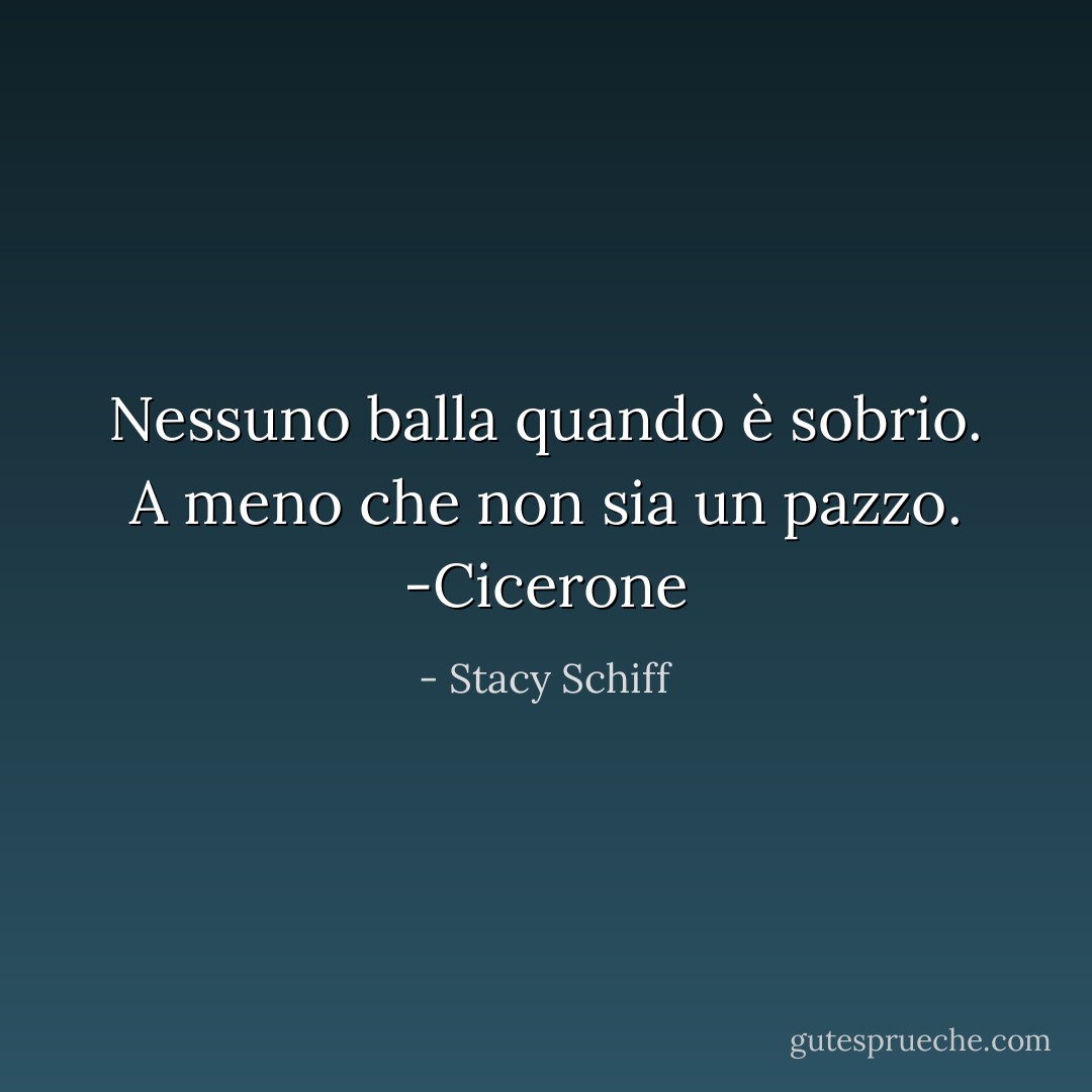 Nessuno balla quando è sobrio. A meno che non sia un pazzo. -Cicerone - Stacy Schiff