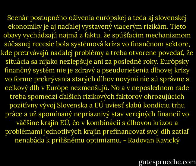 Scenár postupného oživenia európskej a teda aj slovenskej ekonomiky je aj naďalej vystavený viacerým rizikám. Tieto obavy vychádzajú najmä z faktu, že spúšťacím mechanizmom súčasnej recesie bola systémová kríza vo finančnom sektore, kde pretrvávajú naďalej problémy a treba otvorene povedať, že situácia sa nijako nezlepšuje ani za posledné roky. Európsky finančný systém nie je zdravý a pseudoriešenia dlhovej krízy vo forme prekrývania starých dlhov novými nie sú správne a celkový dlh v Európe nezmenšujú. No a v neposlednom rade treba spomedzi ďalších rizikových faktorov ohrozujúcich pozitívny vývoj Slovenska a EÚ uviesť slabú kondíciu trhu práce a už spomínaný nepriaznivý stav verejných financií vo väčšine krajín EÚ, čo v kombinácii s dlhovou krízou a problémami jednotlivých krajín prefinancovať svoj dlh zatiaľ nenabáda k prílišnému optimizmu. - Radovan Kavický