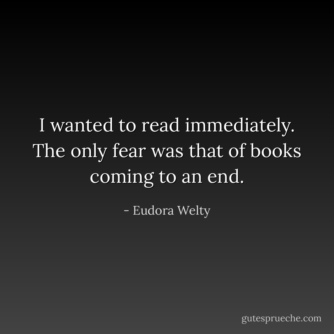 I wanted to read immediately. The only fear was that of books coming to an end. - Eudora Welty