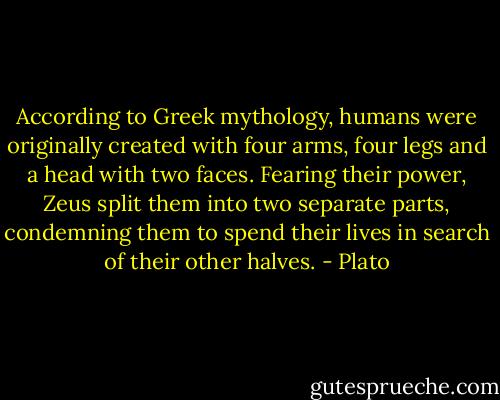 According to Greek mythology, humans were originally created with four arms, four legs and a head with two faces. Fearing their power, Zeus split them into two separate parts, condemning them to spend their lives in search of their other halves. - Plato