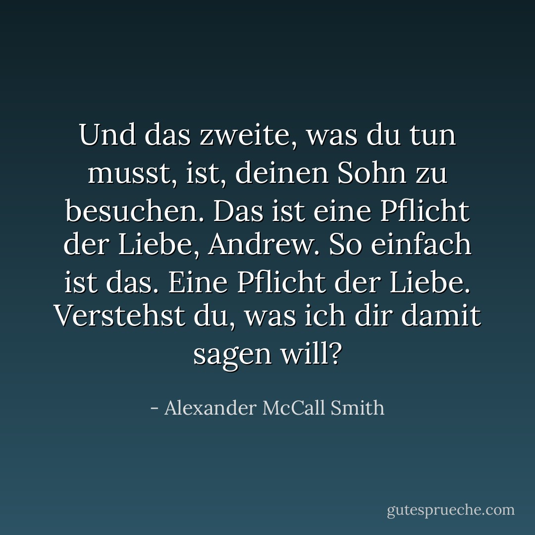 Und das zweite, was du tun musst, ist, deinen Sohn zu besuchen. Das ist eine Pflicht der Liebe, Andrew. So einfach ist das. Eine Pflicht der Liebe. Verstehst du, was ich dir damit sagen will? - Alexander McCall Smith<