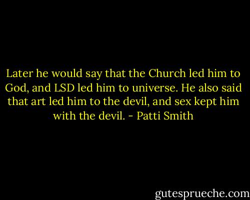 Later he would say that the Church led him to God, and LSD led him to universe. He also said that art led him to the devil, and sex kept him with the devil. - Patti Smith