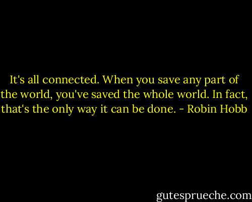 It's all connected. When you save any part of the world, you've saved the whole world. In fact, that's the only way it can be done. - Robin Hobb